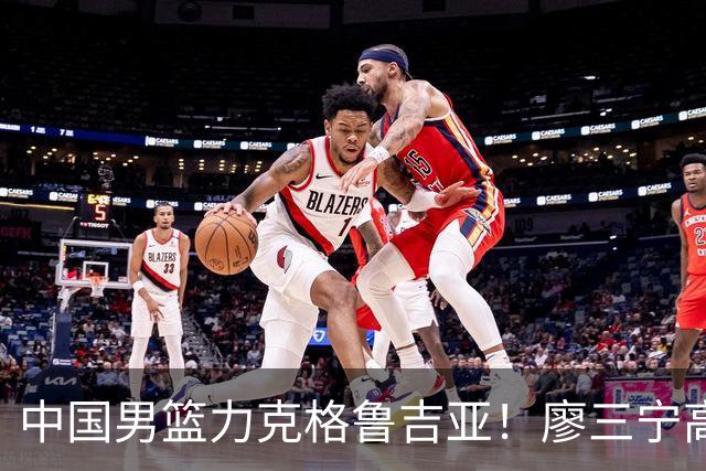 中国男篮力克格鲁吉亚！廖三宁高效砍18分
