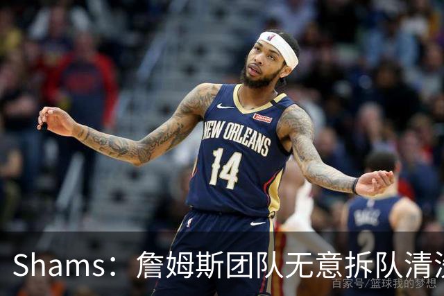 Shams：詹姆斯团队无意拆队清洗阵容 从未向追求者提出过加盟条件